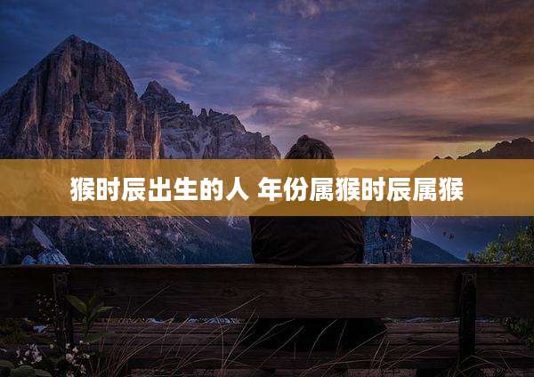 猴时辰出生的人 年份属猴时辰属猴