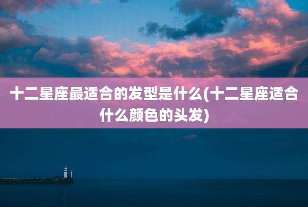 十二星座最适合的发型是什么(十二星座适合什么颜色的头发)