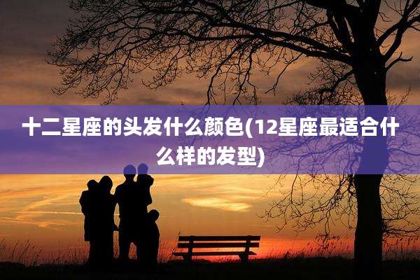 十二星座的头发什么颜色(12星座最适合什么样的发型)