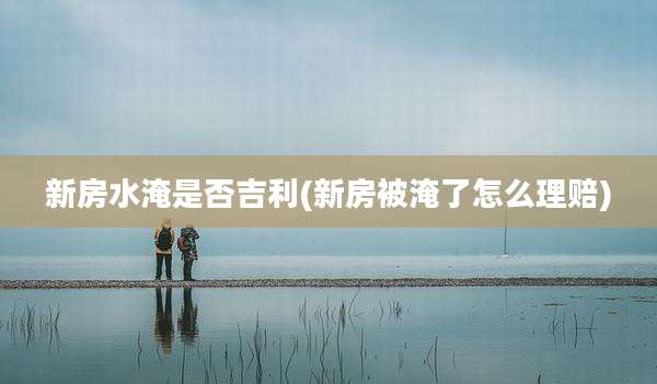新房水淹是否吉利(新房被淹了怎么理赔)