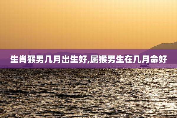 生肖猴男几月出生好,属猴男生在几月命好