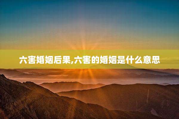六害婚姻后果,六害的婚姻是什么意思