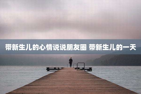 带新生儿的心情说说朋友圈 带新生儿的一天