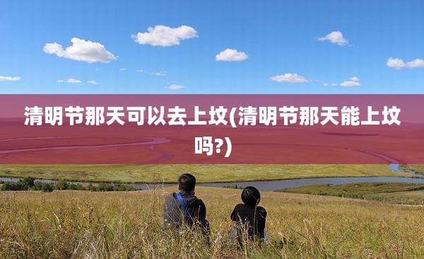 清明节那天可以去上坟(清明节那天能上坟吗?)