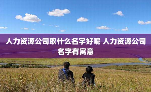 人力资源公司取什么名字好呢 人力资源公司名字有寓意