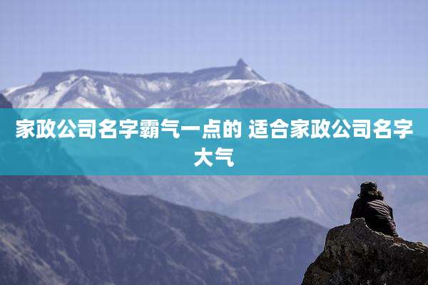 家政公司名字霸气一点的 适合家政公司名字大气