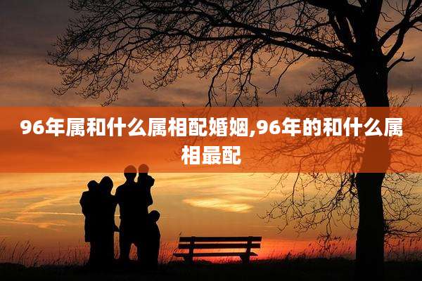 96年属和什么属相配婚姻,96年的和什么属相最配