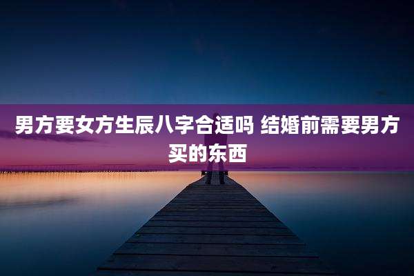 男方要女方生辰八字合适吗 结婚前需要男方买的东西