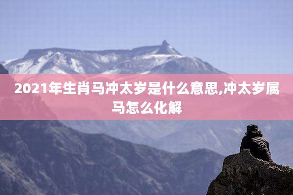 2021年生肖马冲太岁是什么意思,冲太岁属马怎么化解