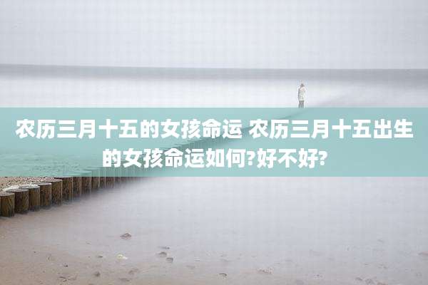 农历三月十五的女孩命运 农历三月十五出生的女孩命运如何?好不好?