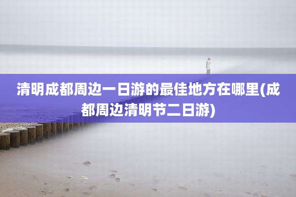 清明成都周边一日游的最佳地方在哪里(成都周边清明节二日游)