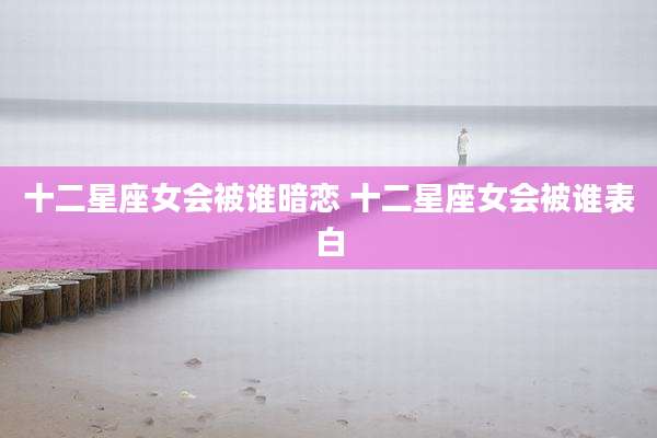十二星座女会被谁暗恋 十二星座女会被谁表白