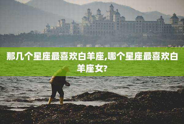那几个星座最喜欢白羊座,哪个星座最喜欢白羊座女?