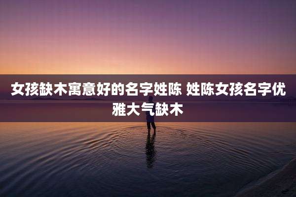 女孩缺木寓意好的名字姓陈 姓陈女孩名字优雅大气缺木