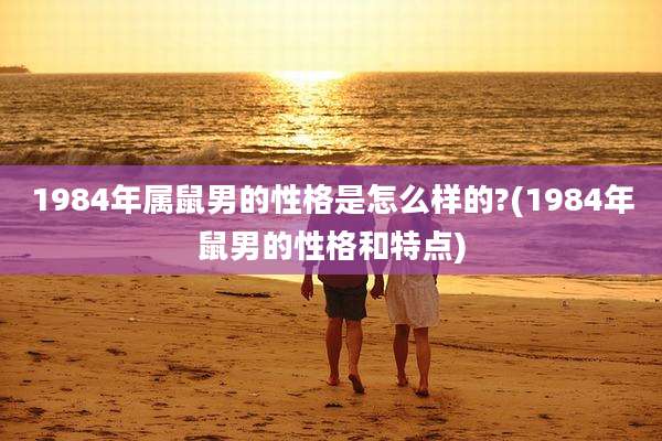 1984年属鼠男的性格是怎么样的?(1984年鼠男的性格和特点)
