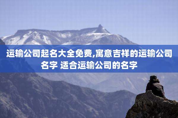 运输公司起名大全免费,寓意吉祥的运输公司名字 适合运输公司的名字
