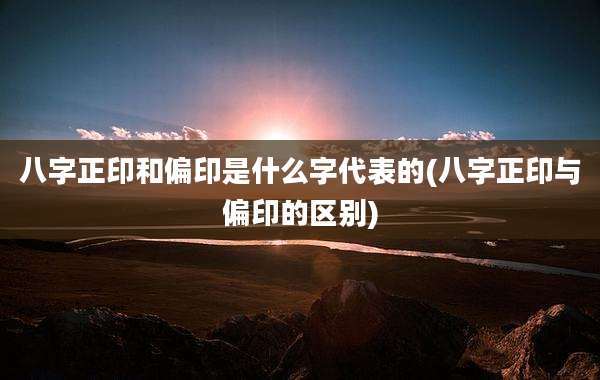 八字正印和偏印是什么字代表的(八字正印与偏印的区别)
