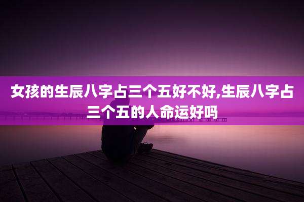 女孩的生辰八字占三个五好不好,生辰八字占三个五的人命运好吗