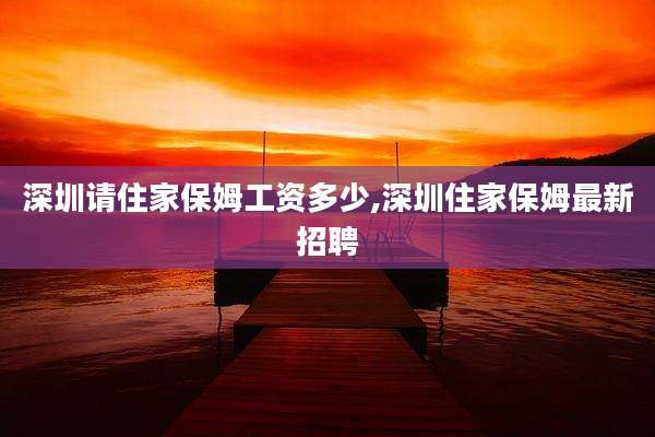 深圳请住家保姆工资多少,深圳住家保姆最新招聘