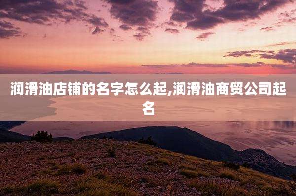 润滑油店铺的名字怎么起,润滑油商贸公司起名