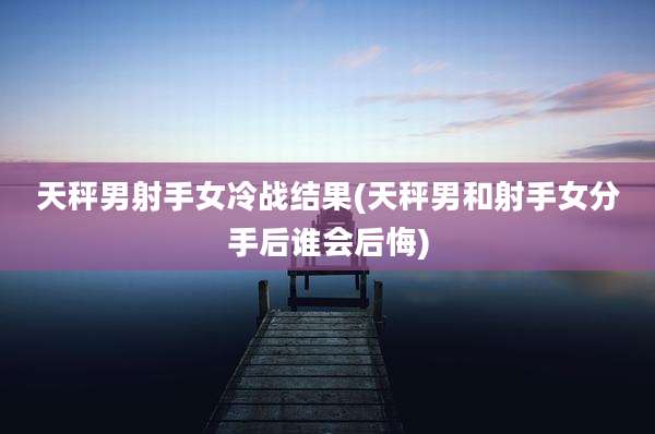 天秤男射手女冷战结果(天秤男和射手女分手后谁会后悔)