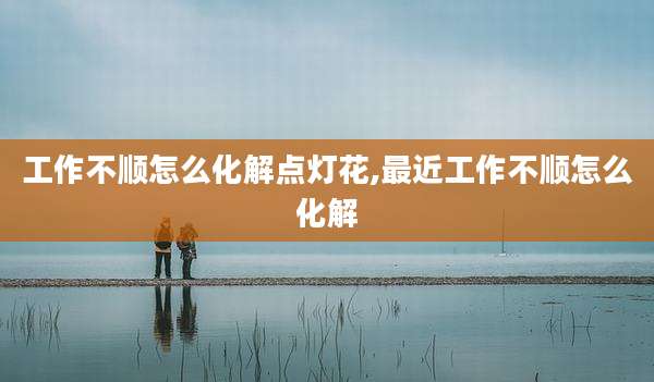 工作不顺怎么化解点灯花,最近工作不顺怎么化解