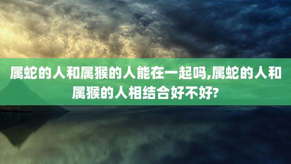 属蛇的人和属猴的人能在一起吗,属蛇的人和属猴的人相结合好不好?