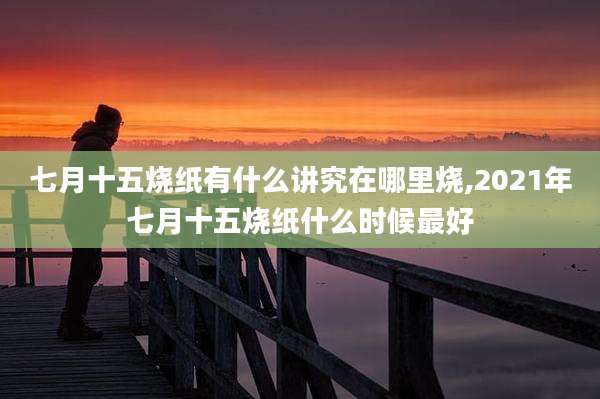 七月十五烧纸有什么讲究在哪里烧,2021年七月十五烧纸什么时候最好