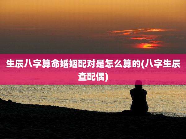 生辰八字算命婚姻配对是怎么算的(八字生辰查配偶)