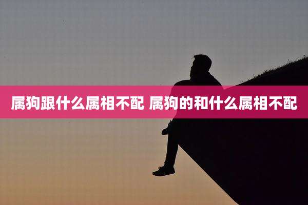 属狗跟什么属相不配 属狗的和什么属相不配