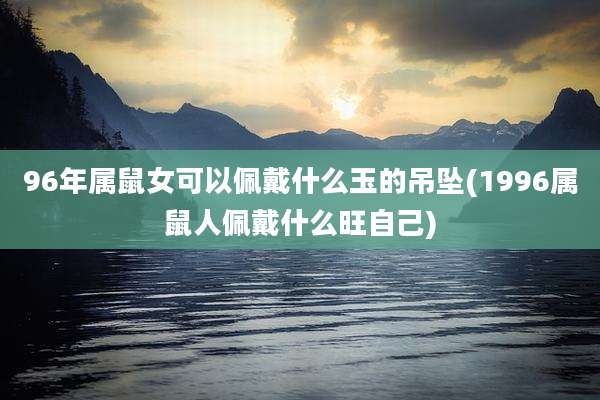 96年属鼠女可以佩戴什么玉的吊坠(1996属鼠人佩戴什么旺自己)