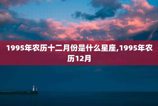 1995年农历十二月份是什么星座,1995年农历12月