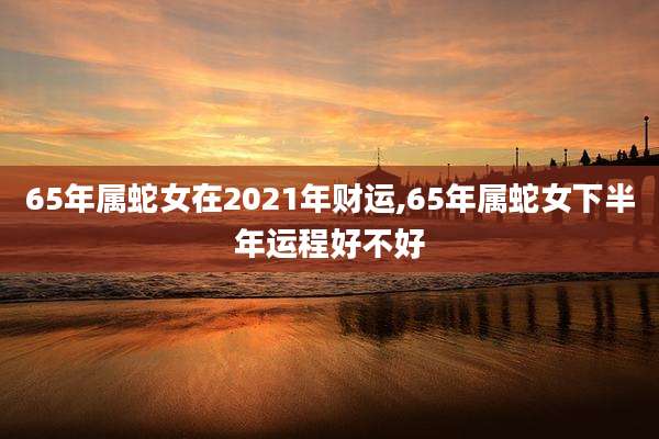 65年属蛇女在2021年财运,65年属蛇女下半年运程好不好