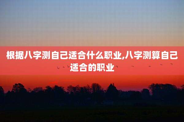 根据八字测自己适合什么职业,八字测算自己适合的职业