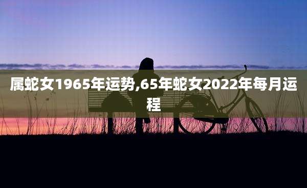 属蛇女1965年运势,65年蛇女2022年每月运程