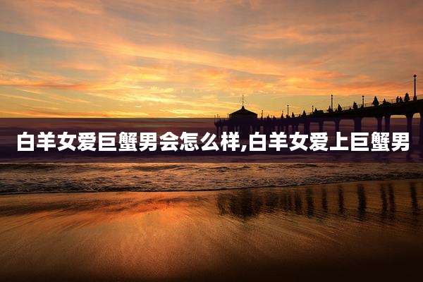 白羊女爱巨蟹男会怎么样,白羊女爱上巨蟹男