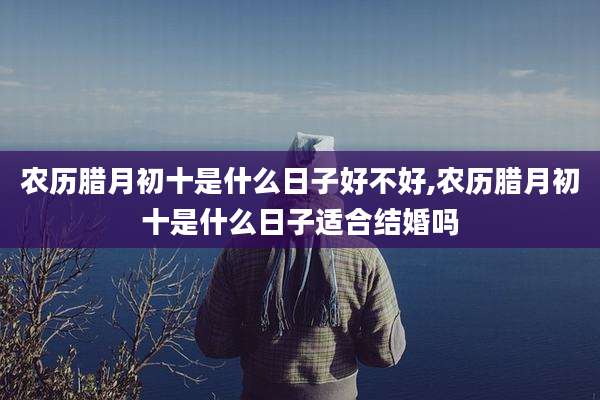 农历腊月初十是什么日子好不好,农历腊月初十是什么日子适合结婚吗