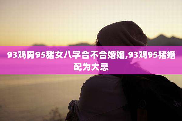 93鸡男95猪女八字合不合婚姻,93鸡95猪婚配为大忌