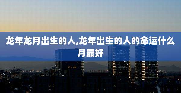 龙年龙月出生的人,龙年出生的人的命运什么月最好