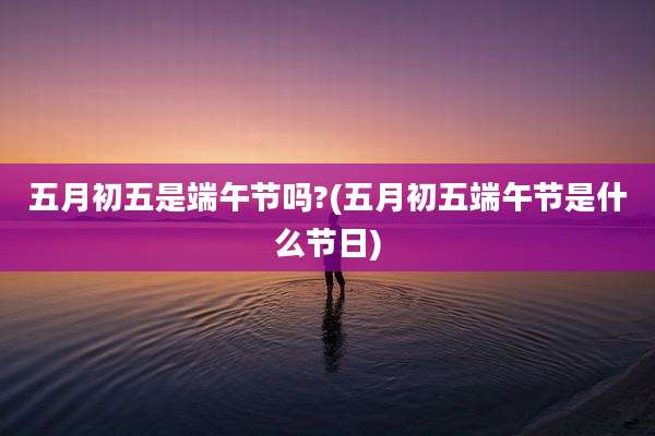 五月初五是端午节吗?(五月初五端午节是什么节日)