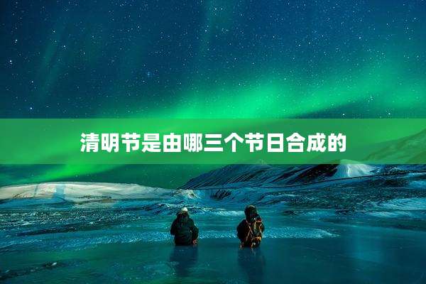 清明节是由哪三个节日合成的