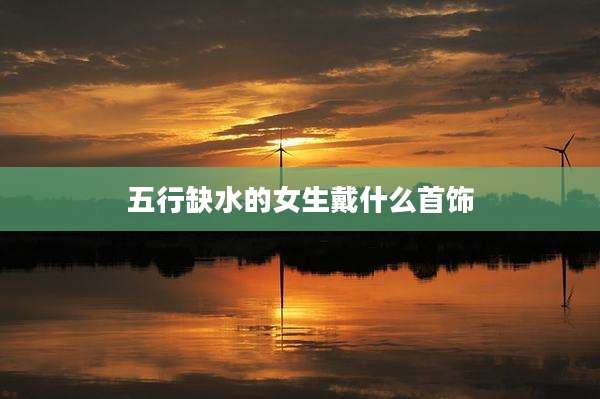 五行缺水的女生戴什么首饰