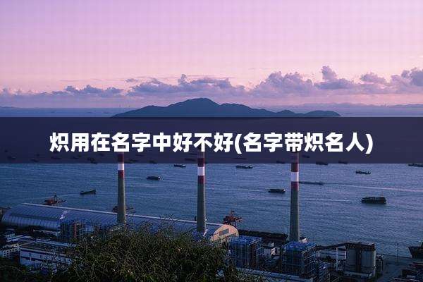 炽用在名字中好不好(名字带炽名人)
