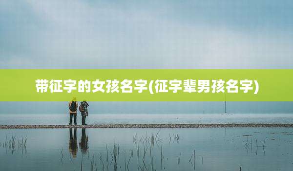带征字的女孩名字(征字辈男孩名字)