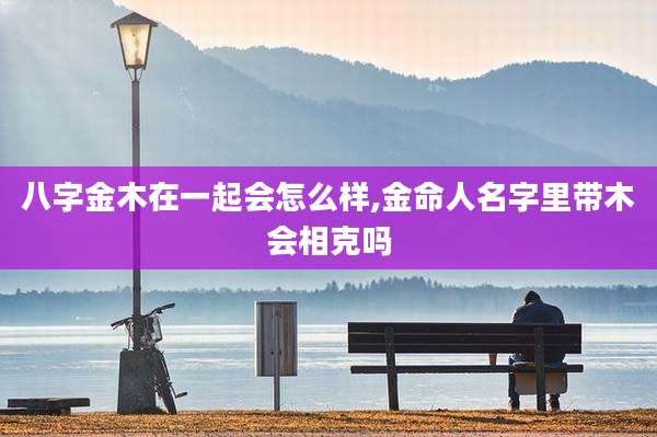 八字金木在一起会怎么样,金命人名字里带木会相克吗