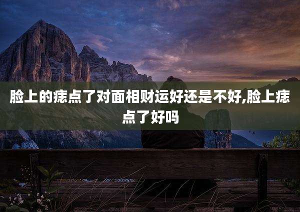 脸上的痣点了对面相财运好还是不好,脸上痣点了好吗