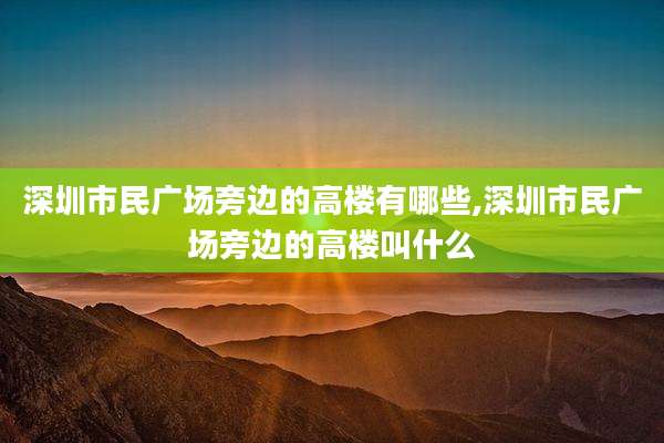 深圳市民广场旁边的高楼有哪些,深圳市民广场旁边的高楼叫什么