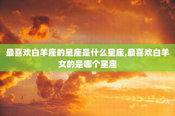 最喜欢白羊座的星座是什么星座,最喜欢白羊女的是哪个星座