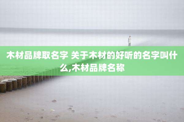 木材品牌取名字 关于木材的好听的名字叫什么,木材品牌名称