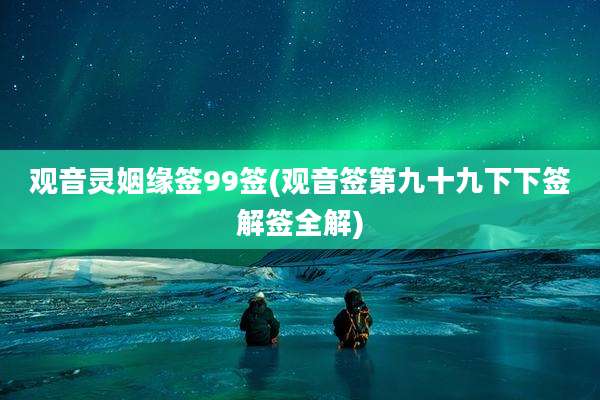 观音灵姻缘签99签(观音签第九十九下下签解签全解)